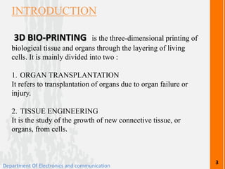 INTRODUCTION
3D BIO-PRINTING is the three-dimensional printing of
biological tissue and organs through the layering of living
cells. It is mainly divided into two :
1. ORGAN TRANSPLANTATION
It refers to transplantation of organs due to organ failure or
injury.
2. TISSUE ENGINEERING
It is the study of the growth of new connective tissue, or
organs, from cells.
Department Of Electronics and communication
3
 