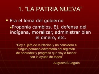1. “LA PATRIA NUEVA”
 Era el lema del gobierno
Proponía cambios. Ej. defensa del
indígena, moralizar, administrar bien
el dinero, etc.
“Soy el jefe de la Nación y no considero a
ningún peruano adversario del régimen
de honradez y progreso que voy a fundar
con la ayuda de todos”
Augusto B.Leguía
 