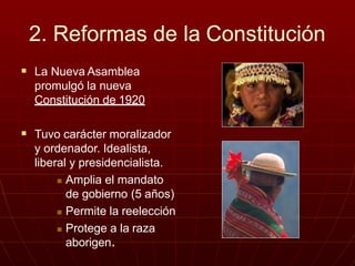 2. Reformas de la Constitución
 La Nueva Asamblea
promulgó la nueva
Constitución de 1920
 Tuvo carácter moralizador
y ordenador. Idealista,
liberal y presidencialista.
 Amplia el mandato
de gobierno (5 años)
 Permite la reelección
 Protege a la raza
aborigen.
 