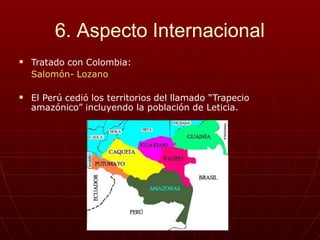 6. Aspecto Internacional
 Tratado con Colombia:
Salomón- Lozano
 El Perú cedió los territorios del llamado “Trapecio
amazónico” incluyendo la población de Leticia.
 