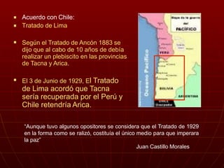 

Acuerdo con Chile:
Tratado de Lima
 Según el Tratado de Ancón 1883 se
dijo que al cabo de 10 años de debía
realizar un plebiscito en las provincias
de Tacna y Arica.
 El 3 de Junio de 1929, El Tratado
de Lima acordó que Tacna
sería recuperada por el Perú y
Chile retendría Arica.
“Aunque tuvo algunos opositores se considera que el Tratado de 1929
en la forma como se ralizó, costituía el único medio para que imperara
la paz”
Juan Castillo Morales
 