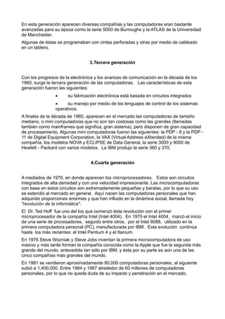 En esta generación aparecen diversas compañías y las computadoras eran bastante
avanzadas para su época como la serie 5000 de Burroughs y la ATLAS de la Universidad
de Manchester.
Algunas de éstas se programaban con cintas perforadas y otras por medio de cableado
en un tablero.
3.Tercera generación
Con los progresos de la electrónica y los avances de comunicación en la década de los
1960, surge la tercera generación de las computadoras. Las características de esta
generación fueron las siguientes:
· su fabricación electrónica está basada en circuitos integrados
· su manejo por medio de los lenguajes de control de los sistemas
operativos.
A finales de la década de 1960, aparecen en el mercado las computadoras de tamaño
mediano, o mini computadoras que no son tan costosas como las grandes (llamadas
también como mainframes que significa, gran sistema), pero disponen de gran capacidad
de procesamiento. Algunas mini computadoras fueron las siguientes: la PDP - 8 y la PDP -
11 de Digital Equipment Corporation, la VAX (Virtual Address eXtended) de la misma
compañía, los modelos NOVA y ECLIPSE de Data General, la serie 3000 y 9000 de
Hewlett - Packard con varios modelos. La IBM produjo la serie 360 y 370.
4.Cuarta generación
A mediados de 1970, en donde aparecen los microprocesadores. Estos son circuitos
integrados de alta densidad y con una velocidad impresionante. Las microcomputadoras
con base en estos circuitos son extremadamente pequeñas y baratas, por lo que su uso
se extendió al mercado en general. Aquí nacen las computadoras personales que han
adquirido proporciones enormes y que han influido en la dinámica social, llamada hoy
"revolución de la informática".
El Dr. Ted Hoff fue uno del los que comenzó ésta revolución con el primer
microprocesador de la compañía Intel (Intel 4004). En 1970 el Intel 4004, marcó el inicio
de una serie de procesadores, seguido entre otros, por el Intel 8088, utilizado en la
primera computadora personal (PC), manufacturada por IBM. Esta evolución continúa
hasta los más recientes: el Intel Pentium 4 y el Itanium.
En 1976 Steve Wozniak y Steve Jobs inventan la primera microcomputadora de uso
masivo y más tarde forman la compañía conocida como la Apple que fue la segunda más
grande del mundo, antecedida tan sólo por IBM; y ésta por su parte es aún una de las
cinco compañías más grandes del mundo.
En 1981 se vendieron aproximadamente 80,000 computadoras personales, al siguiente
subió a 1,400,000. Entre 1984 y 1987 alrededor de 60 millones de computadoras
personales, por lo que no queda duda de su impacto y penetración en el mercado.
 