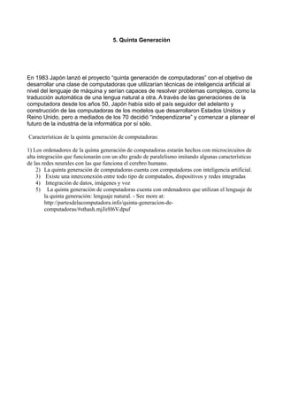 5. Quinta Generaciòn
En 1983 Japón lanzó el proyecto “quinta generación de computadoras” con el objetivo de
desarrollar una clase de computadoras que utilizarían técnicas de inteligencia artificial al
nivel del lenguaje de máquina y serían capaces de resolver problemas complejos, como la
traducción automática de una lengua natural a otra. A través de las generaciones de la
computadora desde los años 50, Japón había sido el país seguidor del adelanto y
construcción de las computadoras de los modelos que desarrollaron Estados Unidos y
Reino Unido, pero a mediados de los 70 decidió “independizarse” y comenzar a planear el
futuro de la industria de la informática por sí sólo.
Características de la quinta generación de computadoras:
1) Los ordenadores de la quinta generación de computadoras estarán hechos con microcircuitos de
alta integración que funcionarán con un alto grado de paralelismo imitando algunas características
de las redes neurales con las que funciona el cerebro humano.
2) La quinta generación de computadoras cuenta con computadoras con inteligencia artificial.
3) Existe una interconexión entre todo tipo de computados, dispositivos y redes integradas
4) Integración de datos, imágenes y voz
5) La quinta generación de computadoras cuenta con ordenadores que utilizan el lenguaje de
la quinta generación: lenguaje natural. - See more at:
http://partesdelacomputadora.info/quinta-generacion-de-
computadoras/#sthash.mjJirH6V.dpuf
 