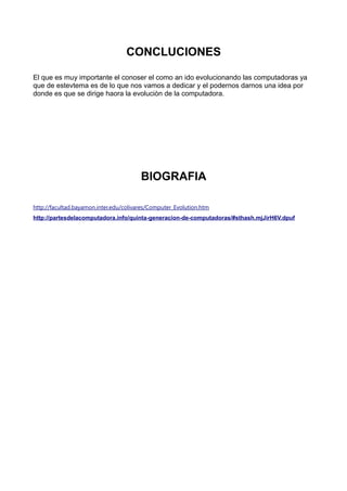 CONCLUCIONES
El que es muy importante el conoser el como an ido evolucionando las computadoras ya
que de estevtema es de lo que nos vamos a dedicar y el podernos darnos una idea por
donde es que se dirige haora la evoluciòn de la computadora.
BIOGRAFIA
http://facultad.bayamon.inter.edu/colivares/Computer_Evolution.htm
http://partesdelacomputadora.info/quinta-generacion-de-computadoras/#sthash.mjJirH6V.dpuf
 