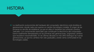 HISTORIA
La clasificación evolucionista del hardware del computador electrónico está dividida en
generaciones, donde cada una supone un cambio tecnológico notable. El origen de las
primeras es sencillo de establecer, ya que en ellas el hardware fue sufriendo cambios
radicales.5 Los componentes esenciales que constituyen la electrónica del computador
fueron totalmente reemplazados en las primeras tres generaciones, originando cambios
que resultaron trascendentales. En las últimas décadas es más difícil distinguir las nuevas
generaciones, ya que los cambios han sido graduales y existe cierta continuidad en las
tecnologías usadas.