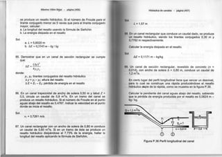 Máximo Villón B~jar - página (456)
se produce un resalto hidráulico. Si el número de Froude para el
tirante conjugado menor es 5 veces que para el tirante conjugado
mayor, calcular:
a. La longitud del resalto usando la fórmula de Sieñchin
b. La energía disipada en el resalto
Sol.
a. L = 5,6020 m
b. M =0,3545 m -kg/ kg
85. Demostrar que en un canal de sección rectangular se cumple
QUE;!:
donde:
M = (Ay)3
4Y1Y2
Y1. y2: tirantes conjugados del resalto hidráulico
Ay= Y1 - Y
2: altura del resalto
A E= E1 - E2: pérdida de energía en el resalto
86. En un canal trapezoidal de ancho de solera 0,50 m y talud Z =
0,5, circula un caudal de 0,8 m3
/s. En un tramo del canal se
produce un resalto hidráulico. Si el número de Froude en el punto
aguas abajo del resalto es 0,4767. Indicar la velocidad en el punto
donde se inicia el resalto.
Sol.
V1 =3,7261 m/s
87. Un canal rectangular con un ancho de solera de 0,80 m conduce
un caudal de 0,60 m3
/s. Si en un tramo de éste se produce un
resalto hidráulico disipándose el 7,73% de la energía, hallar la
longitud del resalto aplicando la fórmula de Sieñchin.
Hidráulica de canales - página (457)
Sol.
L =1,57 m
88. En un canal rectangular que conduce un caudal dado, se produce
un resalto hidráulico, siendo los tirantes conjugados 0,30 m y
O,7782 m respectivamente.
Calcular la energía disipada en el resalto.
Sol.
A.E= 0,1171 m - kg/kg
89. Un canal de sección rectangular, revestido de concreto (n =
0,014~, con ancho de solera b =0,80 m, conduce un caudal de
1,2 m /s.
En cierto lugar del perfil longitudinal tiene que vencer un desnivel,
para lo cual se construye una rápida produciéndose el resalto
hidráulico aJ.pie de la rápida, como se muestra en la figura P.36.
Calcular la pendiente del canal aguas abajo del resalto, sabiendo
que la pérdida de energía producida por el resalto es 0,0824 m -
kg / kg.
n =0,014
'
®
Figura P.36 Perfil longitudinal del canal
 