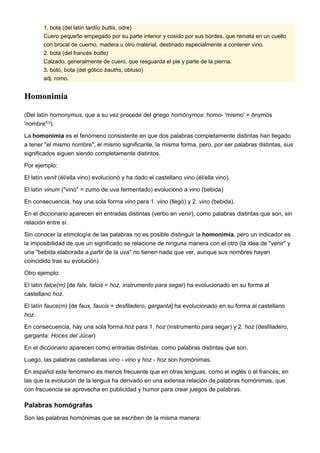 1. bota (del latín tardío buttis, odre)
        Cuero pequeño empegado por su parte interior y cosido por sus bordes, que remata en un cuello
        con brocal de cuerno, madera u otro material, destinado especialmente a contener vino.
        2. bota (del francés botte)
        Calzado, generalmente de cuero, que resguarda el pie y parte de la pierna.
        3. boto, bota (del gótico bauths, obtuso)
        adj. romo.


Homonimia

(Del latín homonymus, que a su vez procede del griego homōnymos: homo- 'mismo' + ōnymos
'nombre'[1]).

La homonimia es el fenómeno consistente en que dos palabras completamente distintas han llegado
a tener "el mismo nombre", el mismo significante, la misma forma, pero, por ser palabras distintas, sus
significados siguen siendo completamente distintos.

Por ejemplo:

El latín venit (él/ella vino) evolucionó y ha dado el castellano vino (él/ella vino).

El latín vinum ("vino" = zumo de uva fermentado) evolucionó a vino (bebida)

En consecuencia, hay una sola forma vino para 1. vino (llegó) y 2. vino (bebida).

En el diccionario aparecen en entradas distintas (verbo en venir), como palabras distintas que son, sin
relación entre sí.

Sin conocer la etimología de las palabras no es posible distinguir la homonimia, pero un indicador es
la imposibilidad de que un significado se relacione de ninguna manera con el otro (la idea de "venir" y
una "bebida elaborada a partir de la uva" no tienen nada que ver, aunque sus nombres hayan
coincidido tras su evolución).

Otro ejemplo:

El latín falce(m) [de falx, falcis = hoz, instrumento para segar) ha evolucionado en su forma al
castellano hoz.

El latín fauce(m) [de faux, faucis = desfiladero, garganta] ha evolucionado en su forma al castellano
hoz.

En consecuencia, hay una sola forma hoz para 1. hoz (instrumento para segar) y 2. hoz (desfiladero,
garganta: Hoces del Júcar)

En el diccionario aparecen como entradas distintas, como palabras distintas que son.

Luego, las palabras castellanas vino - vino y hoz - hoz son homónimas.

En español este fenómeno es menos frecuente que en otras lenguas, como el inglés o el francés, en
las que la evolución de la lengua ha derivado en una extensa relación de palabras homónimas, que
con frecuencia se aprovecha en publicidad y humor para crear juegos de palabras.

Palabras homógrafas
Son las palabras homónimas que se escriben de la misma manera:
 