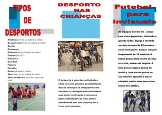 As equipas entram em campo

                                                                                com cinco jogadores, incluindo o
Atletismo (em pé ou cadeira de rodas)
                                                                                guarda-redes. O jogo é dividido
Basquetebol (em pé ou cadeira de rodas)
Boccia                                                                          em dois tempos de 25 minutos.
Canoagem                                                                        Caso necessário haverá um pro-
Ciclismo (triciclo, bicicleta e tandem)
                                                                                longamento de 10 minutos. A
Futebol (de 5 e 7)
Ginástica                                                                       baliza possui dois, metro de altu-
Goal Ball
                                                                                ra e três, metros de largura. A
Hipismo
Natação                                                                         bola possui alguns gomos de
Remo (na água ou indoor)
                                                                                metal e leva vários guizos no
Ténis (a pé ou em cadeira de rodas)
Ténis de Mesa (a pé ou em cadeira de                                            seu interior. Quando a bola é
roda)                                     O desporto é uma das actividades
                                                                                chutada ,emite sons para orien-
                                          onde existem grandes possibilidades
                                                                                tação dos atletas.
                                          destas crianças se integrarem com
                                          sucesso, e consigam posteriormente
                                          uma maior motivação e interesse
                                          pelas actividades da vida activa
                                          acreditando que são capazes de a
                                          viver com sucesso.
 