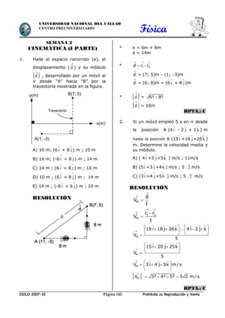 Física
CICLO 2007-II Prohibida su Reproducción y VentaPágina 142
UNIVERSIDAD NACIONAL DEL CALLAO
CENTRO PREUNIVERSITARIO
SEMANA 2
CINEMÁTICA (I PARTE)
1. Halle el espacio recorrido (e), el
desplazamiento (

d ) y su módulo


d  , desarrollado por un móvil al
ir desde “A” hacia “B” por la
trayectoria mostrada en la figura.
A) 10 m; (6

i + 8

j) m ; 10 m
B) 14 m; (-6

i + 8

j) m ; 14 m
C) 14 m ; (6

i + 8

j) m ; 10 m
D) 10 m ; (6

i + 8

j) m ; 14 m
E) 14 m ; (-8

i + 6

j) m ; 10 m
RESOLUCIÓN
* e = 6m + 8m
e = 14m
* f 0d r r
  
 
d

= (7; 5)m  (1; 3)m
d

= (6; 8)m = (6

i + 8

j)m
* 

d  = 6² 8²


d  = 10m
RPTA.: C
2. Si un móvil empleó 5 s en ir desde
la posición A (4

i - 2

j + 1

k ) m
hasta la posición B (19

i +18

j+26

k )
m. Determine la velocidad media y
su módulo.
A) ( 4

i +3

j+5

k ) m/s ; 11m/s
B) (5

i +3

j+4

k ) m/s ; 5 2 m/s
C) (3

i +4

j+5

k ) m/s ; 5 2 m/s
RESOLUCIÓN
M
f o
M
d
V
t
r r
V
t


 




M
19 i 18 j 26k 4 i 2 j k
V
5
     

   
       
   
M
15 i 20 j 25k
V
5
  

 
  
 
MV 3 i 4 j 5k m/s
   
 
   
 
 MV

 3² 4² 5² 5 2 m / s   
RPTA.: C
x(m)
A(1; -3)
y(m)
Trayectoria
B(7; 5)
 
