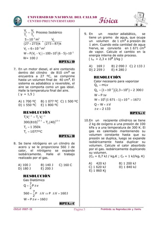 Física
CICLO 2007-II Prohibida su Reproducción y VentaPágina 3
UNIVERSIDAD NACIONAL DEL CALLAO
CENTRO PREUNIVERSITARIO
1 2
1 2
V V
T T
 Proceso Isobárico
   
3 3
2V5 10 m
27 273 k 273 87 k



 
3 3
2V 6 10 m
 
   3 3
2 1W P V V 100 10 6 5 10
     
W= 100 J
RPTA.: D
7. En un motor diesel, el aire contenido
dentro del cilindro de 810 cm3
se
encuentra a 27 ºC, se comprime
hasta un volumen final de 40 cm3
. El
sistema es adiabático y reversible, el
aire se comporta como un gas ideal.
Halle la temperatura final del aire.
(  = 1,5 )
A) 1 700 ºC B) 1 077 ºC C) 1 500 ºC
D) 1 550 ºC E) 1 800 ºC
RESOLUCIÓN
1 1
1 1 2 2T V T V 

   
1,5 1 1,5 1
2300 810 T 40
 

2T 1 350k
2T 1077ºC
RPTA.: B
8. Se tiene nitrógeno en un cilindro de
acero y se le proporciona 560 J de
calor, el nitrógeno se expande
isobáricamente. Halle el trabajo
realizado por el gas.
A) 100 J B) 140 J C) 160 C
D) 180 J E) 200 J
RESOLUCIÓN
Gas Diatómico
7
Q P v
2
 
7
560 P V P V 160J
2
    
W P v 160J  
RPTA.: C
9. En un reactor adiabático, se
tiene un gramo de agua, que ocupa
un volumen de 1 cm3
a presión de
1 atm. Cuando esta cantidad de agua
hierve, se convierte en 1 671 cm3
de vapor. Calcule el cambio en la
energía interna de este proceso.
( LV = 2,3 x 106
J/kg )
A) 169 J B) 2 090 J C) 2 133 J
D) 2 259 J E) 4 280 J
RESOLUCIÓN
Calor necesario para vaporizar
VQ mLv
  3 6
VQ 1 10 2,3 10 2 300J
   
W P v 
 5 6
W 10 1 671 1 10 167J
   
Q W V  
v 2 133 
RPTA.: C
10.En un recipiente cilíndrico se tiene
2 kg de oxígeno a una presión de 100
kPa y a una temperatura de 300 K. El
gas es calentado manteniendo su
volumen constante hasta que su
presión se duplica, luego se expande
isobáricamente hasta duplicar su
volumen. Calcule el calor absorbido
por el gas. isobáricamente duplicando
su volumen.
(CV = 0,7 kJ / kg.K ; CP = 1 kJ/kg. K)
A) 420 kJ B) 1 200 kJ
C) 1 620 kJ D) 1 840 kJ
E) 1 860 Kj
 