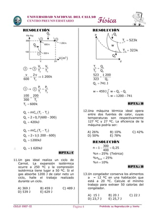 Física
CICLO 2007-II Prohibida su Reproducción y VentaPágina 4
UNIVERSIDAD NACIONAL DEL CALLAO
CENTRO PREUNIVERSITARIO
RESOLUCIÓN
 32
2 3
VV
T T

3
v 2v
1 200k
600 T
 
 1 2
1 2
P P
T T

2
100 200
300 T

2T 600k
 1 V 2 1Q mC T T 
 1Q 2 0,7 600 300  
1Q 420kJ
 2 P 3 2Q mC T T 
 2Q 2 1 1 200 600  
2Q 1200kJ
 TQ 1 620kJ
RPTA.: C
11.Un gas ideal realiza un ciclo de
Carnot. La expansión isotérmica
ocurre a 250 ºC y la compresión
isotérmica tiene lugar a 50 ºC. Si el
gas absorbe 1200 J de calor neto un
ciclo, halle el trabajo realizado
durante un ciclo.
A) 369 J B) 459 J C) 489 J
D) 539 J E) 629 J
RESOLUCIÓN
1 1
2 2
T Q
T Q

2
523 1 200
323 Q

2Q 741 J
w 459J 2 1w Q Q 
w 1200 741 
RPTA.: B
12.Una máquina térmica ideal opera
entre dos fuentes de calor, cuyas
temperaturas son respectivamente
127 ºC y 27 ºC. La eficiencia de la
máquina podría ser:
A) 26% B) 10% C) 42%
D) 50% E) 78%
RESOLUCIÓN
300
n 1 0,25
400
  
%n 25% (Teórica)
Real%n 25%
%n 10%
RPTA.: B
13.Un congelador conserva los alimentos
a – 12 ºC en una habitación que
está a 20 ºC. Calcule el mínimo
trabajo para extraer 50 calorías del
congelador.
A) 15 J B) 20 J C) 22 J
D) 23,7 J E) 25,7 J
1 2
1Q
2
1
3
V 2V
600 k
1 200 k
2Q
P(k Pa)
300 k
 3
V m
100
300
2 3
w
1Q
1T 523k
2T 323k
2Q
P
V
 