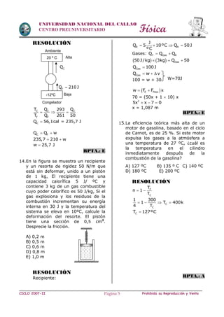 Física
CICLO 2007-II Prohibida su Reproducción y VentaPágina 5
UNIVERSIDAD NACIONAL DEL CALLAO
CENTRO PREUNIVERSITARIO
RESOLUCIÓN
C C C
F F
T Q Q293
T Q 261 50
  
CQ 56,1cal = 235,7 J
C FQ Q w 
235,7 210 w 
w 25,7 J
RPTA.: E
14.En la figura se muestra un recipiente
y un resorte de rigidez 50 N/m que
está sin deformar, unido a un pistón
de 1 kg, El recipiente tiene una
capacidad calorífica 5 J/ ºC y
contiene 3 kg de un gas combustible
cuyo poder calorífico es 50 J/kg, Si el
gas explosiona y los residuos de la
combustión incrementan su energía
interna en 30 J y la temperatura del
sistema se eleva en 10ºC, calcule la
deformación del resorte. El pistón
tiene una sección de 0,5 cm2
.
Desprecie la fricción.
A) 0,2 m
B) 0,5 m
C) 0,6 m
D) 0,8 m
E) 1,0 m
RESOLUCIÓN
Recipiente:
R R
J
Q 5 10ºC Q 50J
ºC
   
Gases: T Gas RQ Q Q 
    Gas50J/kg 3kg Q 50  
GasQ 100J
GasQ w v  
100 = w + 30
 E Pesow F F x 
70 = (50x + 1  10) x
2
5x x 7 0  
x = 1,087 m
RPTA.: E
15.La eficiencia teórica más alta de un
motor de gasolina, basado en el ciclo
de Carnot, es de 25 %. Si este motor
expulsa los gases a la atmósfera a
una temperatura de 27 ºC, ¿cuál es
la temperatura en el cilindro
inmediatamente después de la
combustión de la gasolina?
A) 127 ºC B) 135 º C C) 140 ºC
D) 180 ºC E) 200 ºC
RESOLUCIÓN
F
C
T
n 1
T
 
C
C
1 300
1 T 400k
4 T
   
CT 127ºC
RPTA.: A
20 º C
-12ºC
CQ
FQ 210 J
Alta
Baja
Congelador
Ambiente
W=70J
 