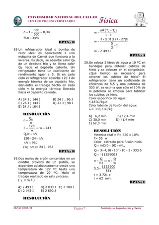 Física
CICLO 2007-II Prohibida su Reproducción y VentaPágina 7
UNIVERSIDAD NACIONAL DEL CALLAO
CENTRO PREUNIVERSITARIO
330
n 1 0,34
500
  
%n 34%
RPTA.: B
18 Un refrigerador ideal o bomba de
calor ideal es equivalente a una
máquina de Carnot que funciona a la
inversa. Es decir, se absorbe calor QF
de un depósito frío y se libera calor
QC hacia el depósito caliente. Un
refrigerador tiene un coeficiente de
rendimiento igual a 5. Si en cada
ciclo el refrigerador absorbe 120 J de
energía térmica de un depósito frío,
encuentre el trabajo hecho en cada
ciclo y la energía térmica liberada
hacia el depósito caliente.
A) 24 J ; 144 J B) 24 J ; 96 J
C) 26 J ; 144 J D) 42 J ; 98 J
E) 24 J ; 164 J
RESOLUCIÓN
HQ
n
w

120
5 w 24J
w
  
HQ w V 
120 24 V  
V 96 J 
(w; v )= 24 J; 96J
RPTA.: B
19.Dos moles de argón contenidos en un
cilindro provisto de un pistón, se
expanden adiabáticamente desde una
temperatura de 127 ºC hasta una
temperatura de 27 ºC. Halle el
trabajo realizado en este proceso.
(  = 5/3 )
A) 2 493 J B) 2 833 J C) 2 180 J
D) 2 943 J E) 2 690 J
RESOLUCIÓN
 2 1nR T T
w
1


 
 2 8,31 127 27 k
w
5
1
3
 


w 2 493J
RPTA.: A
20.Se coloca 3 litros de agua a 10 ºC en
bandejas para obtener cubitos de
hielo y se colocan en el congelador.
¿Qué tiempo es necesario para
obtener los cubitos de hielo? El
refrigerador tiene un coeficiente de
eficiencia de 5,5 y una potencia de
550 W, se estima que sólo el 10% de
la potencia se emplea para fabricar
los cubitos de hielo.
Calor específico del agua:
4,18 kJ/kg.K
Calor latente de fusión del agua:
LF= 333,5 kJ/kg
A) 6,2 min B) 12,4 min
C) 30,0 min D) 41,4 min
E) 62,0 min
RESOLUCIÓN
Potencia real = P= 550 x 10%
P= 55 w
Calor extraído para fusión hielo.
FQ mC(0 10) mL  
3
Q 3 4,18 10 10 3 333,5     
Q 1125900J 
Q Q
n n
P.t w
  
1125900
5,5
55t

t = 3 721 s’
t = 62 min.
RPTA.: E
 