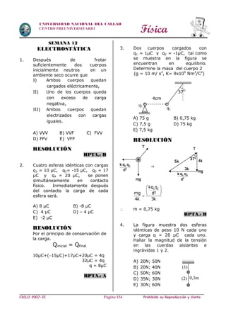 Física
CICLO 2007-II Prohibida su Reproducción y VentaPágina 154
UNIVERSIDAD NACIONAL DEL CALLAO
CENTRO PREUNIVERSITARIO
SEMANA 12
ELECTROSTÁTICA
1. Después de frotar
suficientemente dos cuerpos
inicialmente neutros en un
ambiente seco ocurre que
I) Ambos cuerpos quedan
cargados eléctricamente,
II) Uno de los cuerpos queda
con exceso de carga
negativa,
III) Ambos cuerpos quedan
electrizados con cargas
iguales.
A) VVV B) VVF C) FVV
D) FFV E) VFF
RESOLUCIÓN
RPTA.: B
2. Cuatro esferas idénticas con cargas
q1 = 10 µC, q2= -15 µC, q3 = 17
µC y q4 = 20 µC, se ponen
simultáneamente en contacto
físico. Inmediatamente después
del contacto la carga de cada
esfera será.
A) 8 µC B) -8 µC
C) 4 µC D) – 4 µC
E) -2 µC
RESOLUCIÓN
Por el principio de conservación de
la carga.
Qinicial = Qfinal
10µC+(15µC)+17µC+20µC = 4q
32µC = 4q
q = 8µC
RPTA.: A
3. Dos cuerpos cargados con
q1 = 1µC y q2 = -1µC, tal como
se muestra en la figura se
encuentran en equilibrio.
Determine la masa del cuerpo 2
(g = 10 m/ s2
, K= 9x109
Nm2
/C2
)
A) 75 g B) 0,75 kg
C) 7,5 g D) 75 kg
E) 7,5 kg
RESOLUCIÓN
1 2kq q
d²mg
4k 3k
 
 
 
 m = 0,75 kg
RPTA.: B
4. La figura muestra dos esferas
idénticas de peso 10 N cada uno
y carga q = 20 µC cada uno.
Hallar la magnitud de la tensión
en las cuerdas aislantes e
ingrávidas 1 y 2.
A) 20N; 50N
B) 20N; 40N
C) 50N; 60N
D) 35N; 30N
E) 30N; 60N
q1
q2
4cm
37O
(2) 0,3m
(1)
 