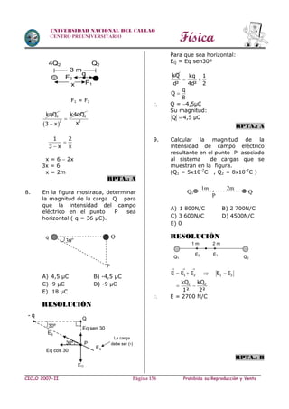 Física
CICLO 2007-II Prohibida su Reproducción y VentaPágina 156
UNIVERSIDAD NACIONAL DEL CALLAO
CENTRO PREUNIVERSITARIO
F1 = F2
2kqQ
 
2
2
k4qQ
3 x


2
x
1 2
3 x x


x = 6  2x
3x = 6
x = 2m
RPTA.: A
8. En la figura mostrada, determinar
la magnitud de la carga Q para
que la intensidad del campo
eléctrico en el punto P sea
horizontal ( q = 36 µC).
A) 4,5 µC B) -4,5 µC
C) 9 µC D) -9 µC
E) 18 µC
RESOLUCIÓN
Para que sea horizontal:
EQ = Eq sen30º
kQ kq 1
d² 4d² 2
 
q
Q
8

 Q = 4,5µC
Su magnitud:
Q  4,5 µC
RPTA.: A
9. Calcular la magnitud de la
intensidad de campo eléctrico
resultante en el punto P asociado
al sistema de cargas que se
muestran en la figura.
(Q1 = 5x10-7
C , Q2 = 8x10-7
C )
A) 1 800N/C B) 2 700N/C
C) 3 600N/C D) 4500N/C
E) 0
RESOLUCIÓN
1 2 1 2
1 2
E E E E E
kQ kQ
1² 2²
  
   
 
 E = 2700 N/C
RPTA.: B
3 m
4Q2 Q2
F2
x F1
q
P
30oq Q
30º P
Q
Eq
La carga
debe ser (-)
30º
- q
Eq cos 30
EQ
Eq
Eq sen 30
1m 2m
P
Q1 Q
2
•
1 m 2 m
Q2Q1
E2 E1
 