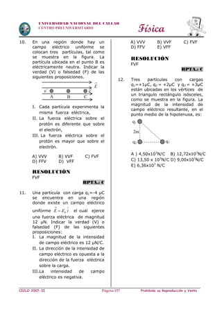 Física
CICLO 2007-II Prohibida su Reproducción y VentaPágina 157
UNIVERSIDAD NACIONAL DEL CALLAO
CENTRO PREUNIVERSITARIO
10. En una región donde hay un
campo eléctrico uniforme se
colocan tres partículas, tal como
se muestra en la figura. La
partícula ubicada en el punto B es
eléctricamente neutra. Indicar la
verdad (V) o falsedad (F) de las
siguientes proposiciones.
I. Cada partícula experimenta la
misma fuerza eléctrica,
II. La fuerza eléctrica sobre el
protón es diferente que sobre
el electrón,
III. La fuerza eléctrica sobre el
protón es mayor que sobre el
electrón.
A) VVV B) VVF C) FVF
D) FFV D) VFF
RESOLUCIÓN
FVF
RPTA.: C
11. Una partícula con carga q1=-4 µC
se encuentra en una región
donde existe un campo eléctrico
uniforme

 iEE 0 el cual ejerce
una fuerza eléctrica de magnitud
12 µN. Indicar la verdad (V) o
falsedad (F) de las siguientes
proposiciones:
I. La magnitud de la intensidad
de campo eléctrico es 12 µN/C.
II. La dirección de la intensidad de
campo eléctrico es opuesta a la
dirección de la fuerza eléctrica
sobre la carga.
III.La intensidad de campo
eléctrico es negativa.
A) VVV B) VVF C) FVF
D) FFV E) VFF
RESOLUCIÓN
FVF
RPTA.: C
12. Tres partículas con cargas
q1=+1µC, q2 = +2µC y q3 = +3µC
están ubicadas en los vértices de
un triangulo rectángulo isósceles,
como se muestra en la figura. La
magnitud de la intensidad de
campo eléctrico resultante, en el
punto medio de la hipotenusa, es:
A ) 4,50x103
N/C B) 12,72x103
N/C
C) 13,50 x 103
N/C D) 9,00x103
N/C
E) 6,36x103
N/C
A B C
e+
e-

E
q3
2m
q2
q1
 