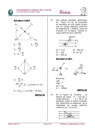 Física
CICLO 2007-II Prohibida su Reproducción y VentaPágina 158
UNIVERSIDAD NACIONAL DEL CALLAO
CENTRO PREUNIVERSITARIO
RESOLUCIÓN
1
1
kQ
E
x²
 2
2
kQ
E
x²

3
3
kQ
E
x²

3 1
2k
E E
x²
 
T
2k
E 2
x²

2

9
9 10
2

  9
2 1,4142 9 10  
ET = Eresall = 12,7278  10³ N/C
RPTA.: B
13. Una esferita pendular electrizada
de masa m= 2g se encuentra
en equilibrio en una región donde
hay un campo eléctrico uniforme
de magnitud E = 100N/C, como se
muestra en la figura. Calcule la
carga eléctrica de la esferita.
A) + 5 µC B) - 200 µC
C) - 5µC D) 0,2 µC
E) + 200 µC
RESOLUCIÓN
Entonces:
qE
1
mg

qE = mg
 q =  200µC
RPTA.: B
14. En la figura se muestra un
bloque de masa m = 0,5 kg y
carga eléctrica q = 50 C, en
equilibrio sobre el plano inclinado
liso. Determine la magnitud de la
intensidad de campo eléctrico
uniforme (g = 10 m/s2
).
E1
E3
E2
x
x
x
1
2 3
ET
2k
x²
2k
x²
q
45o
m

E
37º
 