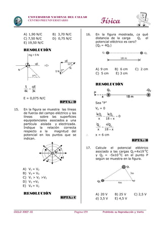 Física
CICLO 2007-II Prohibida su Reproducción y VentaPágina 159
UNIVERSIDAD NACIONAL DEL CALLAO
CENTRO PREUNIVERSITARIO
A) 1,90 N/C B) 3,70 N/C
C) 7,50 N/C D) 0,75 N/C
E) 19,50 N/C
RESOLUCIÓN
5 qE
4k 3k

E = 0,075 N/C
RPTA.: D
15. En la figura se muestra las líneas
de fuerza del campo eléctrico y las
líneas sobre las superficies
equipotenciales asociados a una
partícula aislada y electrizada.
Indique la relación correcta
respecto a la magnitud del
potencial en los puntos que se
indican.
RESOLUCIÓN
RPTA.: C
16. En la figura mostrada, ¿a qué
distancia de la carga Q1 el
potencial eléctrico es cero?
(Q2 = 4Q1)
A) 9 cm B) 6 cm C) 2 cm
C) 5 cm E) 3 cm
RESOLUCIÓN
Sea “P”
Vp = 0
k 1Q k
x
 2Q
0
18 x


Q1
4Q
x
 1
18 x
 x = 6 cm
RPTA.: B
17. Calcule el potencial eléctrico
asociado a las cargas Q1=4x19-9
C
y Q2 = -5x10-9
C en el punto P
según se muestra en la figura.
A) 20 V B) 25 V C) 2,5 V
d) 3,5 V E) 4,5 V
Q2
Q1
6m
3m
•P
Q1 -Q2
18 m
qE
mg = 5 N
37º
N
N
qE
5 N
53º
37º
.2.3
.5
.1
.4
A) V1 = V2
B) V3 = V4
C) V1 > V2 >V5
D) V3 =V5
E) V4 = V2
 