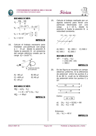 Física
CICLO 2007-II Prohibida su Reproducción y VentaPágina 160
UNIVERSIDAD NACIONAL DEL CALLAO
CENTRO PREUNIVERSITARIO
RESOLUCIÓN
1
p
kQ kQ
V
3 6
 
Vp
 9 94 10 5 10
k
3 6
      
 
 
Vp = 9 9 4 5
9 10 10
3 6
  
    
 
 VP = 4,5 V
RPTA.: E
18. Calcule el trabajo necesario para
trasladar una partícula con carga
q = -8 µC desde la posición A
hasta la posición B en presencia
del campo eléctrico creado por la
carga Q = 2x10-8
C.
A) -80 µJ B) 80 µJ
C) -409 µJ D) 40 µJ
E) -20 µJ
RESOLUCIÓN
 extF
AB B AW q V V 
= (8  106
) (VB  VA)
extF
ABW  + 80µJ
RPTA.: A
19. Calcule el trabajo realizado por un
agente externo para llevar una
partícula electrizada con una
carga q = 10 C, desde la
posición A hasta la posición B a
velocidad constante.
A) 300 J B) -300 J C) 500 J
D) 100 J E) 200 J
RESOLUCIÓN
extF
W = q(VB  VA)
= (10) (40 10)
= 300 J
RPTA.: A
20. En las figura se muestra un campo
eléctrico uniforme. Si la diferencia
de potencial entre los puntos A y
B es 80 V, ¿cuál es la diferencia
de potencial entre los puntos C y
D?
Como:
V = Ed
a) (VB  VA) = E(2d) = 80
b) |VD  VC| = Ed
Entonces:
|VD  VC| = 40 V
RPTA.: A
+Q
9m
18m
B
A Trayectoria descrita
por la partícula
A
30V10V 20V
B
40V
A.
C.
.B
.D
2d 
E
d
 