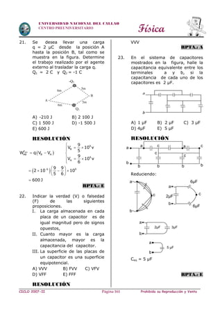 Física
CICLO 2007-II Prohibida su Reproducción y VentaPágina 161
UNIVERSIDAD NACIONAL DEL CALLAO
CENTRO PREUNIVERSITARIO
21. Se desea llevar una carga
q = 2 µC desde la posición A
hasta la posición B, tal como se
muestra en la figura. Determine
el trabajo realizado por el agente
externo al trasladar la carga q.
Q1 = 2 C y Q2 = -1 C
A) -210 J B) 2 100 J
C) 1 500 J D) -1 500 J
E) 600 J
RESOLUCIÓN
 
 
ext
9
B
F
AB B A
9
A
6 9
9
V 10 v
5
W q V V
9
V 10 v
6
9 9
2 10 10
5 6
600 J


 
  
  

 
    
 

RPTA.: E
22. Indicar la verdad (V) o falsedad
(F) de las siguientes
proposiciones.
I. La carga almacenada en cada
placa de un capacitor es de
igual magnitud pero de signos
opuestos,
II. Cuanto mayor es la carga
almacenada, mayor es la
capacitancia del capacitor.
III. La superficie de las placas de
un capacitor es una superficie
equipotencial.
A) VVV B) FVV C) VFV
D) VFF E) FFF
RESOLUCIÓN
VVV
RPTA.: A
23. En el sistema de capacitores
mostrados en la figura, halle la
capacitancia equivalente entre los
terminales a y b, si la
capacitancia de cada uno de los
capacitores es 2 µF.
A) 1 µF B) 2 µF C) 3 µF
D) 4µF E) 5 µF
RESOLUCIÓN
Reduciendo:
Ceq = 5 µF
RPTA.: E
Q1
A
B
5m
-Q2
6m
6m
5m
a
b
a a a c
bbbb
b
c
c
c
b
a
c
b
a
6µF
6µF
2µF
c
b
a
2µF 3µF
b
a
5 µF
 