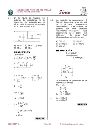 Física
CICLO 2007-II Prohibida su Reproducción y VentaPágina 162
UNIVERSIDAD NACIONAL DEL CALLAO
CENTRO PREUNIVERSITARIO
24. En la figura se muestra un
sistema de capacitores. Si la
diferencia de potencial Va b es
12 V, halle la energía acumulada
en el capacitor de 3 µF.
A) 92 µJ B) 94 µJ C) 96 µJ
D) 98 µJ E) 90 µJ
RESOLUCIÓN
La energía:
2
1 1 1Q
U C V² Q V
2 2 2C
    
q
C
AV
q
2µF
12 V
q 24µC



 U =
 
2
241
2 3µF
2
µ C²
61
24 24 10 J
6

  
= 96 µJ
RPTA.: C
25. Un capacitor de capacitancia 2
000 µF tiene una carga de 900
µC y se halla inicialmente
desconectado. Si se conecta en
paralelo con otro capacitor
inicialmente descargado, cuya
capacitancia es el doble del
anterior, la carga final
almacenada en este último es:
A) 600 µC B) 200 µC
C) 1 600 µC D) 1 400 µC
E) 800 µC
RESOLUCIÓN
La diferencia de potencias es la
misma para ambos.
V1 = VC
1 2q q
C 2C

q2 = 2q1
q1 + q2 = 900µC
 q1 = 300 µC
q2 = 600 µC
RPTA.: A
a
2µF
2µF
2µF
b 3µF
222
3
a
b

q
3µF
a
b
q
6µF
q
12 v
a
b
2µF
C = 2000 µF
q = 900 µC
2 C
V
C Q1
Q2
 