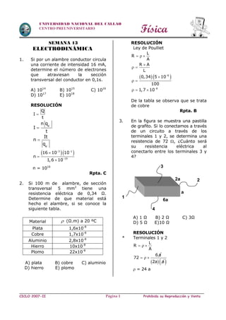 Física
CICLO 2007-II Prohibida su Reproducción y VentaPágina 1
UNIVERSIDAD NACIONAL DEL CALLAO
CENTRO PREUNIVERSITARIO
SEMANA 13
ELECTRODINÁMICA
1. Si por un alambre conductor circula
una corriente de intensidad 16 mA,
determine el número de electrones
que atraviesan la sección
transversal del conductor en 0,1s.
A) 1014
B) 1015
C) 1016
D) 1017
E) 1018
RESOLUCIÓN
Q
I
t

e
n q
I
t


e
It
n
q 

  3 1
19
16 10 10
n
1,6 10
 




n = 1016
Rpta. C
2. Si 100 m de alambre, de sección
transversal 5 mm2
tiene una
resistencia eléctrica de 0,34 Ω.
Determine de que material está
hecho el alambre, si se conoce la
siguiente tabla.
A) plata B) cobre C) aluminio
D) hierro E) plomo
RESOLUCIÓN
Ley de Poulliet
  6
8
L
R
A
R A
L
0,34 5 10
100
1,7 10


  

 

 
  
De la tabla se observa que se trata
de cobre
Rpta. B
3. En la figura se muestra una pastilla
de grafito. Si lo conectamos a través
de un circuito a través de los
terminales 1 y 2, se determina una
resistencia de 72 , ¿Cuánto será
su resistencia eléctrica al
conectarlo entre los terminales 3 y
4?
A) 1 Ω B) 2 Ω C) 3Ω
D) 5 Ω E)10 Ω
RESOLUCIÓN
* Terminales 1 y 2
L
R
A
6 a
72
  
  
 2a a 
 = 24 a
Material  (Ω.m) a 20 ºC
Plata 1,6x10-8
Cobre 1,7x10-8
Aluminio 2,8x10-8
Hierro 10x10-8
Plomo 22x10-8
1
2
3
4
2a
a
6a
 