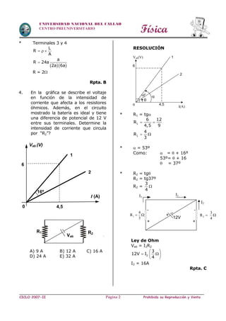 Física
CICLO 2007-II Prohibida su Reproducción y VentaPágina 2
UNIVERSIDAD NACIONAL DEL CALLAO
CENTRO PREUNIVERSITARIO
* Terminales 3 y 4
  
L
R
A
a
R 24a
2a 6a
  

R = 2
Rpta. B
4. En la gráfica se describe el voltaje
en función de la intensidad de
corriente que afecta a los resistores
óhmicos. Además, en el circuito
mostrado la batería es ideal y tiene
una diferencia de potencial de 12 V
entre sus terminales. Determine la
intensidad de corriente que circula
por “R2”?
A) 9 A B) 12 A C) 16 A
D) 24 A E) 32 A
RESOLUCIÓN
* R1 = tg
1
1
6 12
R
4,5 9
4
R
3
 
 
*  = 53º
Como:  =  + 16º
53º=  + 16
 = 37º
* R2 = tg
R2 = tg37º
R2 =
3
4

Ley de Ohm
Vab = I2R2
2
3
12V I
4
 
  
 
I2 = 16A
Rpta. C
16º
I (A)
Vab (V)
4,5
6
0
1
2
R2
R1
Vab

16º
o 4,5
6
I(A)
Vab(V) 1
2
1
4
R
3
 
-
+ +
-
2
3
R
4
 
I1
I1
I2
12V
-
+
 