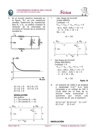 Física
CICLO 2007-II Prohibida su Reproducción y VentaPágina 3
UNIVERSIDAD NACIONAL DEL CALLAO
CENTRO PREUNIVERSITARIO
5. En el circuito resistivo mostrado en
la figura, “RV” es una resistencia
variable. Determine las resistencias
fijas R1 y R2. La gráfica muestra la
variación de la intensidad de
corriente en función de la resistencia
variable RV.
A) 1 Ω, 1 Ω B) 2 Ω, 2 Ω
C) 1 Ω, 2 Ω D) 2 Ω, 1 Ω
E) 4 Ω, 1 Ω
RESOLUCIÓN
Del gráfico:
I1 = 5A cuando RV = 0
I1 = 3A cuando RV = 
* 2da. Regla de Kirchoff
(malla ABEFA)
voltajes = 0
V(1) + V(0) +  2R
V +V(15V) = 0
5(1) 5(0) 5(R2) + 15 = 0
 5  0  5 R2 + 15 = 0
5R2 = 10
R2 = 2
* 2da Regla de Kirchoff
(Malla ABCDEFA)
voltajes = 0
V(1) +    1 2R R
V V +V(15V) = 0
3(1) 3(R1) 3(R2) + 15 = 0
 3  3(R1)  3(2) + 15 = 0
 3  6 + 15 = 3R1
R1 = 2
Rpta. B
6. Un alambre de 1000 m de longitud
y resistividad 5.10–6
Ω.m está
conectado a un voltaje de 100 V
¿Cuál debe ser el área de su
sección recta transversal si
queremos que circule una
corriente de 2A por el alambre?
A) 0,2 cm2
B) 0,5 cm2
C) 1 cm2
D) 2 cm2
E) 5 cm2
RESOLUCIÓN
I 1 (A)
RV (
5
0
3
1
R1RV15V
R2
I 1
- 15V
+
1
0 R1
R2
5A
B 0A
C
D
E
5A
- +
-
F
A
5A + -
+
- 15V
+
1
 R1
R2
0A
B 3A
C
D
E
3A
- +
-
F
A
3A
+ -
+ +
-
 