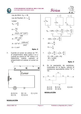 Física
CICLO 2007-II Prohibida su Reproducción y VentaPágina 4
UNIVERSIDAD NACIONAL DEL CALLAO
CENTRO PREUNIVERSITARIO
Ley de Ohm: Vab = IR
Ley de Poulliet: R =
L
A

Luego:
ab
L
V I
A


A =
ab
I L
V

   
 
 
6 3
4 6
2
2
4 2
2
2 5 10 10
A
100
10 10
A
10
100 cm
A 10 m
1m







 
A = 1 cm²
Rpta. C
7. Cuando el cursor se coloca en “P”,
el amperímetro ideal indica 3 A y
cuando se coloca en “M” indica 1 A.
Determine cuánto indicará el
amperímetro al colocar el cursor en
“Q”.
A) 0,5 A B) 1 A C) 1,5 A
D) 3 A E) 4,5 A
RESOLUCIÓN
 ab
2L L
V 3 R 1 R x R
A A
   
        
   
*  
2L
3 R 1 R
A
 
   
 
2R =
2L
A

R =
L
A

*
2L L
1 R x R
A A
   
      
   
R + 2R = x(R + R)
3R = x(2R)
x = 1,5A
Rpta. C
8. En la asociación de resistores,
mostrados en la figura, calcule la
resistencia equivalente entre “A” y
“B”.
A) 2 Ω B) 5 Ω C) 6 Ω
D) 8 Ω E) 10 Ω
RESOLUCIÓN
A
R
P Q M
L L
Cursor
R 3A
Vab
R 1A
Vab
1
2L
R
A
 
R
x
Vab
2
L
R
A
 
2
BA
2
2
22
4
1
 