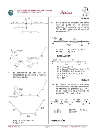 Física
CICLO 2007-II Prohibida su Reproducción y VentaPágina 5
UNIVERSIDAD NACIONAL DEL CALLAO
CENTRO PREUNIVERSITARIO
* La resistencia de 1 esta en
cortocircuito porque sale y regresa
al mismo punto.
ReqAB = 2 + 1 + 2
ReqAB = 5
Rpta. B
9. En la figura se muestra una rama
que es parte de un circuito
eléctrico. El potencial en el punto
“A” es 10V, determine el potencial
en el punto “B”.
A) 25 V B) -25 V C) 15 V
D) -15 V E) 10 V
RESOLUCIÓN
Vo + (voltajes) = Vf
VA + {V(2)+V(20V)+V(3)+V(5V)} = VB
VA + {2(2)+202(3)5} = VB
10 + {4 + 20  6  5} = VB
10 + 5 = VB
VB = 15V
Rpta. C
10. La figura nos muestra una rama
de un circuito complejo. Determine
la diferencia de potencial (VX – VY),
si se sabe que la diferencia de
potencial (VA – VB) = 3 V.
A) 38 V B) 50 V C) 67 V
D) 87 V E) 100 V
RESOLUCIÓN
Yx
104 17V
I
12 V 5 20 V
A B
BA
32
20V 5V
I = 2A
I = 2A 2 3
A
20V 5V
B
+ -+-+ -
2
BA
2
2
22
4
1
A
A
C
C
C
C
C
C D
D
4
2
2
2
2
D
B
2
 PARALELO 1
 SERIE 4
A
C
1
4
1
D
B
2
 PARALELO 2
A
C
4
A
B
C D
2
2
1
 