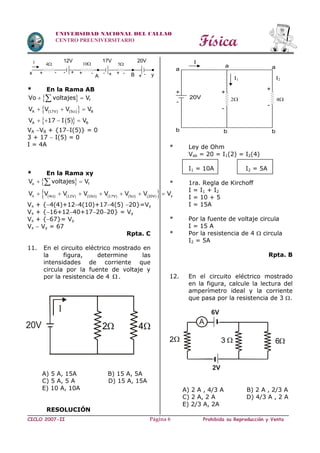 Física
CICLO 2007-II Prohibida su Reproducción y VentaPágina 6
UNIVERSIDAD NACIONAL DEL CALLAO
CENTRO PREUNIVERSITARIO
* En la Rama AB
 
 
  
f
A (17V) (5 ) B
A B
Vo voltajes V
V V V V
V 17 I 5 V

 
  
   

VA VB + {17I(5)} = 0
3 + 17  I(5) = 0
I = 4A
* En la Rama xy
 
            
o f
x y4 12V 10 17V 5 20V
V voltajes V
V V V V V V V V  
 
      

Vx + {4(4)+124(10)+174(5) 20}=Vy
Vx + {16+1240+172020} = Vy
Vx + {67}= Vy
Vx  Vy = 67
Rpta. C
11. En el circuito eléctrico mostrado en
la figura, determine las
intensidades de corriente que
circula por la fuente de voltaje y
por la resistencia de 4  .
A) 5 A, 15A B) 15 A, 5A
C) 5 A, 5 A D) 15 A, 15A
E) 10 A, 10A
RESOLUCIÓN
* Ley de Ohm
Vab = 20 = I1(2) = I2(4)
I1 = 10A I2 = 5A
* 1ra. Regla de Kirchoff
I = I1 + I2
I = 10 + 5
I = 15A
* Por la fuente de voltaje circula
I = 15 A
* Por la resistencia de 4  circula
I2 = 5A
Rpta. B
12. En el circuito eléctrico mostrado
en la figura, calcule la lectura del
amperímetro ideal y la corriente
que pasa por la resistencia de 3 .
A) 2 A , 4/3 A B) 2 A , 2/3 A
C) 2 A, 2 A D) 4/3 A , 2 A
E) 2/3 A, 2A
2
2V
A
 3 6
6V
20V
I
2 4
I 4 10
x
A B+-+-+ -
12V 17V
5
20V
+ - - y+ -
+
I
a
a a
I1 I2
4
+
++
-
-
-
b b b
220V
 