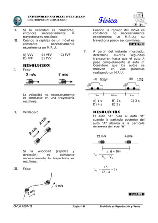 Física
CICLO 2007-II Prohibida su Reproducción y VentaPágina 144
UNIVERSIDAD NACIONAL DEL CALLAO
CENTRO PREUNIVERSITARIO
II. Si la velocidad es constante;
entonces necesariamente la
trayectoria es rectilínea
III. Cuando la rapidez de un móvil es
constante necesariamente
experimenta un M.R.U.
A) VVV B) VFV C) FVF
D) FFF E) FVV
RESOLUCIÓN
I. Falso
La velocidad no necesariamente
es constante en una trayectoria
rectilínea.
II. Verdadero
Si la velocidad (rapidez y
dirección) es constante
necesariamente la trayectoria es
rectilínea.
III. Falso
Cuando la rapidez del móvil es
constante no necesariamente
experimenta un M.R.U.; su
trayectoria puede ser curvilínea.
RPTA.: C
7. A partir del instante mostrado,
determine cuántos segundos
transcurren hasta que el auto A
pase completamente al auto B.
Considere que los autos se
mueven en vías paralelas
realizando un M.R.U.
A) 1 s B) 2 s C) 3 s
D) 4 s E) 5 s
RESOLUCIÓN
El auto “A” pasa al auto “B”
cuando la partícula posterior del
auto “A” alcanza a la partícula
delantera del auto “B”.
AL
A B
AL
d
t
V V
16
t 2s
12 4


 

RPTA.: B
(A) (B)12 m/s 4 m/s
3m 10 m 3 m
 