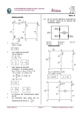 Física
CICLO 2007-II Prohibida su Reproducción y VentaPágina 7
UNIVERSIDAD NACIONAL DEL CALLAO
CENTRO PREUNIVERSITARIO
RESOLUCIÓN
* Vbe = Vcd
I1(3) = I2(6)
I1 = 2I2
* 1ra. Regla de Kirchoff
“En el nudo b”
I = I1 + I2
I = 2I2 + I2
2 1
I I
I I 2
3 3
 
* 2da. Regla de Kirchoff
voltajes = 0 {malla abefa}
V(6V) + V(3) + V(2V) + V(2) = 0
 6 + I1(3)  2 + I(2) = 0
2I
6
3
  3   2 I 2 0  
8 + 4 I = 0
I = 2A
1 2
4 2
I A I A
3 3
 
* La lectura del amperímetro ideal
es 2A
* La corriente que pasa por la
resistencia de 3 es 1
4
I A
3

Rpta. A
13. En el circuito eléctrico mostrado en
la figura, ¿Cuál es la lectura del
voltímetro ideal?
A) 0 V B) 0,5 V C) 1 V
D) 2 V E) 3 V
RESOLUCIÓN
Vab = I1(2+4) = I2(3)
3 = I1(6) = I2(3)
I1 = 0,5 A I2 = 1A
3V V
34
2
I
a
b c
I1
I2
6
-
+
+
-
-
+
f e d
2
I
3
6V
+-
2V
+ -
I
I
I
a
a a
I1 I2
3
+
+
+
-
-
-
b b b
2
+
-
4
3V
a
a a
0,5A IA
3
+
-
b b b
2
c
4
3V V a
 