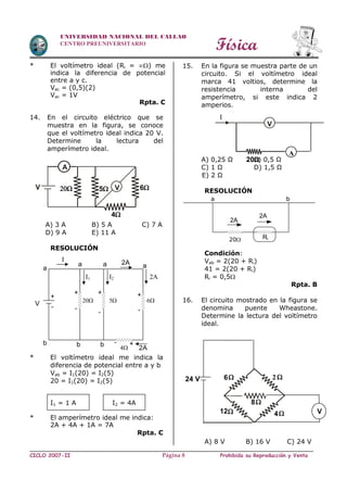 Física
CICLO 2007-II Prohibida su Reproducción y VentaPágina 8
UNIVERSIDAD NACIONAL DEL CALLAO
CENTRO PREUNIVERSITARIO
* El voltímetro ideal (Ri = ) me
indica la diferencia de potencial
entre a y c.
Vac = (0,5)(2)
Vac = 1V
Rpta. C
14. En el circuito eléctrico que se
muestra en la figura, se conoce
que el voltímetro ideal indica 20 V.
Determine la lectura del
amperímetro ideal.
A) 3 A B) 5 A C) 7 A
D) 9 A E) 11 A
RESOLUCIÓN
* El voltímetro ideal me indica la
diferencia de potencial entre a y b
Vab = I1(20) = I2(5)
20 = I1(20) = I2(5)
I1 = 1 A I2 = 4A
* El amperímetro ideal me indica:
2A + 4A + 1A = 7A
Rpta. C
15. En la figura se muestra parte de un
circuito. Si el voltímetro ideal
marca 41 voltios, determine la
resistencia interna del
amperímetro, si este indica 2
amperios.
A) 0,25 Ω B) 0,5 Ω
C) 1 Ω D) 1,5 Ω
E) 2 Ω
RESOLUCIÓN
Condición:
Vab = 2(20 + Ri)
41 = 2(20 + Ri)
Ri = 0,5
Rpta. B
16. El circuito mostrado en la figura se
denomina puente Wheastone.
Determine la lectura del voltímetro
ideal.
A) 8 V B) 16 V C) 24 V
6
412
8
24 V
V
2
20
V
A
I
4
6V
A
 5 V
I
a
a a
I1 2A
6
++
-
+
-
b b
2A
-
V
2A
I2
+
-
b
20
a
5
4
- +
2A
2A
20 Ri
a b
 
