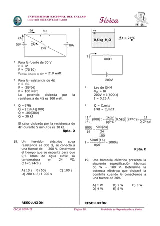 Física
CICLO 2007-II Prohibida su Reproducción y VentaPágina 10
UNIVERSIDAD NACIONAL DEL CALLAO
CENTRO PREUNIVERSITARIO
* Para la fuente de 30 V
P = IV
P = (7)(30)
Pentrega la fuente de 30V = 210 watt
* Para la resistencia de 4
P = I²R
P = (5)²(4)
P = 100 watt
La potencia disipada por la
resistencia de 4 es 100 watt
* Q = I²Rt
Q = (5)²(4)(300)
Q = 100(300)
Q = 30 kJ
El calor disipado por la resistencia de
4 durante 5 minutos es 30 kJ.
Rpta. D
18. Un hervidor eléctrico cuya
resistencia es 800 , se conecta a
una fuente de 200 V. Determine
el tiempo que se necesita para que
0,5 litros de agua eleve su
temperatura en 24 ºC.
(1J=0,24cal)
A) 10 s B) 50s C) 100 s
D) 200 s E) 1 000 s
RESOLUCIÓN
* Ley de OHM
Vab = IR
200V = I(800)
I = 0,25 A
* Q = Cemt
I²Rt = CemT
 
2
1 1kcal
800 t
4 kg
 
 
 
0,5kg
ºC
  
 
1J
24ºC
0,24 cal
500 24800t
2416
100
5000
t



 16
800
1000 s
Rpta. E
19. Una bombilla eléctrica presenta la
siguiente especificación técnica:
50 W – 100 V. Determine la
potencia eléctrica que disipará la
bombilla cuando la conectemos a
una fuente de 20V.
A) 1 W B) 2 W C) 3 W
D) 4 W E) 5 W
RESOLUCIÓN
15
30V
7A
5A 4
+
-
2A
+
-
+ -
10A
+
-
0,5 kg H2O
I
800
200V
t = 24ºC
 