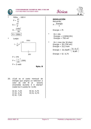 Física
CICLO 2007-II Prohibida su Reproducción y VentaPágina 11
UNIVERSIDAD NACIONAL DEL CALLAO
CENTRO PREUNIVERSITARIO
* 500w  100 V
P =
V²
R
R =
V²
P
 
2
100
R
50

R = 200
* Luego:
P = I²R
P =  
2
1
200
10
 
 
 
P = 2 watt
Rpta. B
20. ¿Cuál es el costo mensual de
energía que origina un televisor a
color de 150 W al tenerlo
encendido durante 5 h diarias?
(cada kw.h cuesta S/. 0,30)
A) S/. 7,25 B) S/. 5,75
C) S/. 4,75 D) S/. 6,75
E) S/. 7,50
RESOLUCIÓN
Recuerde:
Energía
P
t

Energía = Pt
* En 1 día
Energía = (150W)(5h)
Energía = 750 wh
* En 1 mes (de 30 días)
Energía = 30 (750 wh)
Energía = 22,5 kwh
Energía = 22,5kwh
S /.0,3
1k w

h
 
 
 
Energia = S/. 6,75
200
20V
1
I A
10

 