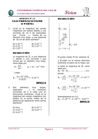 Física
CICLO 2007-II Prohibida su Reproducción y VentaPágina 1
UNIVERSIDAD NACIONAL DEL CALLAO
CENTRO PREUNIVERSITARIO
SEMANA Nº 14
ELECTROMAGNETISMO
(I PARTE)
1. ¿Cuál es la magnitud del campo
magnético (en teslas) debido a una
corriente de 10 A de intensidad,
que circula a través de un
alambre muy largo, a una distancia
de 50 cm de dicho alambre?
A) 4.10-6
T B) 4.10-5
T
C) 4.10-7
T D) 2.10-5
T
E) 2.10-6
T
RESOLUCIÓN
La magnitud de B

, a una distancia
r, debido a una corriente I que
circula por un alambre muy largo,
viene dada por:
0µ I
B
2 r


; µ0 = 4  107
H/m
Luego:
 
 



 

7
6
4 10 10
B T 4 10 T
2 0,5
RPTA.: A
2. Dos alambres muy largos,
separados 1 m, conducen
corrientes de 5 A cada uno en
direcciones contrarias. ¿Cuál es la
magnitud del campo magnético (en
teslas) en el punto medio de la
distancia de separación entre dichos
alambres?
A) Cero B) 2.10-6
T
C) 2.10-5
T D) 4.10-5
T
E) 4.10-6
T
RESOLUCIÓN
El punto medio M los vectores 1B

y 2B

están en la misma dirección
(entrante al plano de la hoja), por
lo tanto la magnitud de RB

viene
dada por:
R 1 2B B B  ……………….…………….(1)
donde:
 7
60 1
1
1
4 10 5I
B 2 10 T
12 r
2
2



   
  
 
 
 7
60 2
2
2
4 10 5I
B 2 10 T
12 r
2
2



   
  
 
 
Reemplazamos en (1):
  
    6 6 6
RB 2 10 T 2 10 T 4 10 T
RPTA.: E
1 m
1
m
2
M
2B

x
x
1B

1I 5A
2I 5A
 