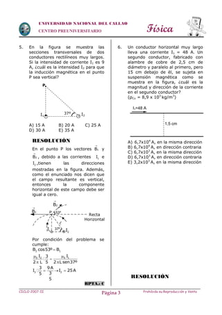 Física
CICLO 2007-II Prohibida su Reproducción y VentaPágina 3
UNIVERSIDAD NACIONAL DEL CALLAO
CENTRO PREUNIVERSITARIO
5. En la figura se muestra las
secciones transversales de dos
conductores rectilíneos muy largos.
Si la intensidad de corriente I1 es 9
A, ¿cuál es la intensidad I2 para que
la inducción magnética en el punto
P sea vertical?
A) 15 A B) 20 A C) 25 A
D) 30 A E) 35 A
RESOLUCIÓN
En el punto P los vectores 1B

y
2B

, debido a las corrientes 1I e
2I ,tienen las direcciones
mostradas en la figura. Además,
como el enunciado nos dicen que
el campo resultante es vertical,
entonces la componente
horizontal de este campo debe ser
igual a cero.
Por condición del problema se
cumple:
2 1B cos53º B
0 2 0 1I I3
2 L 5 2 L sen37º
 

 
2
3 9 A
I
35
5
  2I 25A
RPTA.: C
6. Un conductor horizontal muy largo
lleva una corriente I1 = 48 A. Un
segundo conductor, fabricado con
alambre de cobre de 2,5 cm de
diámetro y paralelo al primero, pero
15 cm debajo de él, se sujeta en
suspensión magnética como se
muestra en la figura, ¿cuál es la
magnitud y dirección de la corriente
en el segundo conductor?
(ρCu = 8,9 x 103
kg/m3
)
A) 6,7x104
A, en la misma dirección
B) 6,7x104
A, en dirección contraria
C) 6,7x103
A, en la misma dirección
D) 6,7x103
A, en dirección contraria
E) 3,2x103
A, en la misma dirección
RESOLUCIÓN
I1=48 A
1,5 cm
 I1 I2
P.
37º
53º1B

L
1I 37º
x
Recta
Horizontal
2B

P
2I
 
