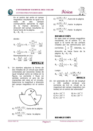 Física
CICLO 2007-II Prohibida su Reproducción y VentaPágina 5
UNIVERSIDAD NACIONAL DEL CALLAO
CENTRO PREUNIVERSITARIO
En el centro del anillo el campo
magnético resultante es igual a la
resta de dos campos
(compruébelo aplicando la regla
de la manos derecha). La
dirección del campo resultante es
hacia fuera de la página.
R 2 1B B B  ………………………………(1)
donde:
 
 0
0 2 0
2 2
3I
I 3 I4
B B
4 R 4 R 16R
 
        
 
 
 0
0 1 0
1 1
I
I I4
B B
4 R 4 R 16R
 
        
 
Reemplazando en (1):
0 0 0
R
3 I I I
B
16R 16R 8R
  
  
RPTA.: C
9. Un alambre adquiere la forma de
dos mitades de un círculo que están
conectadas por secciones rectas de
igual longitud como se indica en la
figura. La corriente I fluye en
sentido contrario al giro de las
manecillas del reloj en el circuito.
Determine la magnitud y dirección
del campo magnético en el centro
C.
A)
21
210
4
)(
RR
RRI 
, fuera de la página
B)
21
210
8
)(
RR
RRI 
, hacia la página
C)
21
210
8
)(
RR
RRI 
, fuera de la página
D)
21
210
2
)(
RR
RRI 
, hacia la página
E)
21
210
4
)(
RR
RRI 
, hacia la página
RESOLUCIÓN
En este caso el campo magnético
resultante, en el centro “C”, es
igual a la suma de los campos
creados por los semicírculos con
corrientes
I
4
e
3I
4
. Además, su
dirección es hacia fuera de la
página. R 1 2B B B 
Donde:
 0 1
1
1
I
B
4 R

 

 0
1
1
I
B
4R


 0 2
2
2
I
B
4 R

 

 0
2
2
I
B
4R


Luego:
 0 1 20 0
R
1 2 1 2
I R RI I
B
4R 4R 4R R
  
  
RPTA.: A
10. Un solenoide de 20 cm de longitud
y 100 vueltas conduce una
corriente de 0,2 A. ¿Cuál es la
magnitud del campo magnético (en
teslas) en el centro del solenoide?
A) 8 .10-7
T B) 4 .10-7
T
C) 4 .10-6
T E) 8 .10-5
T
E) 4 .10-5
T
RESOLUCIÓN
I
I
C 
R1
R2
 