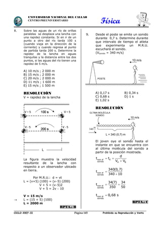 Física
CICLO 2007-II Prohibida su Reproducción y VentaPágina 145
UNIVERSIDAD NACIONAL DEL CALLAO
CENTRO PREUNIVERSITARIO
8. Sobre las aguas de un río de orillas
paralelas se desplaza una lancha con
una rapidez constante. Si en ir de un
punto a otro del río tarda 100 s
(cuando viaja en la dirección de la
corriente) y cuando regresa al punto
de partida tarda 200 s. Determine la
rapidez de la lancha en aguas
tranquilas y la distancia entre los dos
puntos, si las aguas del río tienen una
rapidez de 5 m/s.
A) 10 m/s ; 2 000 m
B) 15 m/s ; 2 000 m
C) 20 m/s ; 2 000 m
D) 11 m/s ; 1 600 m
E) 15 m/s ; 1 500 m
RESOLUCIÓN
V = rapidez de la lancha
La figura muestra la velocidad
resultante de la lancha con
respecto a un observador ubicado
en tierra.
Por M.R.U.: d = vt
L = (v+5) (100) = (v5) (200)
V + 5 = (v5)2
V + 5 = 2v  10
V = 15 m/s
 L = (15 + 5) (100)
L = 2000 m
RPTA.: B
9. Desde el poste se emite un sonido
durante 0,7 s. Determine durante
que intervalo de tiempo el atleta
que experimenta un M.R.U.
escuchará el sonido.
(Vsonido = 340 m/s)
A) 0,17 s B) 0,34 s
C) 0,68 s D) 1 s
E) 1,02 s
RESOLUCIÓN
El joven oye el sonido hasta el
instante en que se encuentra con
al última molécula del sonido a
partir de la posición mostrada.
 

oye el E
sonido A B
d
t t
V V


oye el
sonido
340(0,7)
t
340 10
 oye el
sonido
34(7) 34
t
350 50
oye el
sonido
t 0,68 s
RPTA.: C
POSTE
10 m/s
10 m/s
m
340
s
L = 340 (0,7) m
ÚLTIMA MOLÉCULA
SONIDO
 