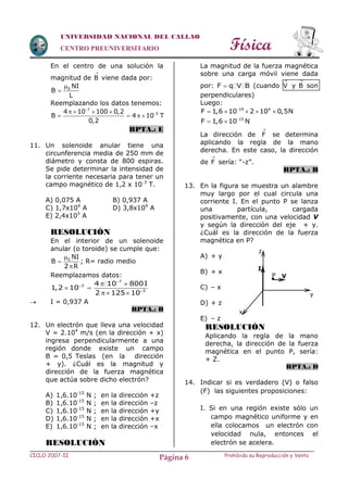 Física
CICLO 2007-II Prohibida su Reproducción y VentaPágina 6
UNIVERSIDAD NACIONAL DEL CALLAO
CENTRO PREUNIVERSITARIO
En el centro de una solución la
magnitud de B

viene dada por:
0 NI
B
L


Reemplazando los datos tenemos:
7
54 10 100 0,2
B 4 10 T
0,2

   
   
RPTA.: E
11. Un solenoide anular tiene una
circunferencia media de 250 mm de
diámetro y consta de 800 espiras.
Se pide determinar la intensidad de
la corriente necesaria para tener un
campo magnético de 1,2 x 10-3
T.
A) 0,075 A B) 0,937 A
C) 1,7x104
A D) 3,8x104
A
E) 2,4x103
A
RESOLUCIÓN
En el interior de un solenoide
anular (o toroide) se cumple que:
0 NI
B
2 R



; R= radio medio
Reemplazamos datos:
7
3
3
4 10 800I
1,2 10
2 125 10



 
 
 
 I = 0,937 A
RPTA.: B
12. Un electrón que lleva una velocidad
V = 2.104
m/s (en la dirección + x)
ingresa perpendicularmente a una
región donde existe un campo
B = 0,5 Teslas (en la dirección
+ y). ¿Cuál es la magnitud y
dirección de la fuerza magnética
que actúa sobre dicho electrón?
A) 1,6.10-15
N ; en la dirección +z
B) 1,6.10-15
N ; en la dirección –z
C) 1,6.10-15
N ; en la dirección +y
D) 1,6.10-15
N ; en la dirección +x
E) 1,6.10-15
N ; en la dirección –x
RESOLUCIÓN
La magnitud de la fuerza magnética
sobre una carga móvil viene dada
por: F q V B (cuando V

y B

son
perpendiculares)
Luego:
19 4
F 1,6 10 2 10 0,5N
    
15
F 1,6 10 N
 
La dirección de F

se determina
aplicando la regla de la mano
derecha. En este caso, la dirección
de F

sería: “-z”.
RPTA.: B
13. En la figura se muestra un alambre
muy largo por el cual circula una
corriente I. En el punto P se lanza
una partícula, cargada
positivamente, con una velocidad V
y según la dirección del eje + y.
¿Cuál es la dirección de la fuerza
magnética en P?
A) + y
B) + x
C) – x
D) + z
E) – z
RESOLUCIÓN
Aplicando la regla de la mano
derecha, la dirección de la fuerza
magnética en el punto P, sería:
+ Z.
RPTA.: D
14. Indicar si es verdadero (V) o falso
(F) las siguientes proposiciones:
I. Si en una región existe sólo un
campo magnético uniforme y en
ella colocamos un electrón con
velocidad nula, entonces el
electrón se acelera.
I
P V
x
y
z

 
