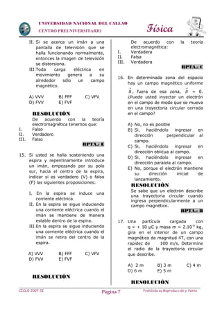 Física
CICLO 2007-II Prohibida su Reproducción y VentaPágina 7
UNIVERSIDAD NACIONAL DEL CALLAO
CENTRO PREUNIVERSITARIO
II. Si se acerca un imán a una
pantalla de televisión que se
halla funcionando normalmente,
entonces la imagen de televisión
se distorsiona.
III.Toda carga eléctrica en
movimiento genera a su
alrededor sólo un campo
magnético.
A) VVV B) FFF C) VFV
D) FVV E) FVF
RESOLUCIÓN
De acuerdo con la teoría
electromagnética tenemos que:
I. Falso
II. Verdadero
III. Falso
RPTA.: E
15. Si usted se halla sosteniendo una
espira y repentinamente introduce
un imán, empezando por su polo
sur, hacia el centro de la espira,
indicar si es verdadero (V) o falso
(F) las siguientes proposiciones:
I. En la espira se induce una
corriente eléctrica.
II. En la espira se sigue induciendo
una corriente eléctrica cuando el
imán se mantiene de manera
estable dentro de la espira.
III.En la espira se sigue induciendo
una corriente eléctrica cuando el
imán se retira del centro de la
espira.
A) VVV B) FFF C) VFV
D) FVV E) FVF
RESOLUCIÓN
De acuerdo con la teoría
electromagnética:
I. Verdadera
II. Falsa
III. Verdadera
RPTA.: C
16. En determinada zona del espacio
hay un campo magnético uniforme

B , fuera de esa zona,

B = 0.
¿Puede usted inyectar un electrón
en el campo de modo que se mueva
en una trayectoria circular cerrada
en el campo?
A) No, no es posible
B) Si, haciéndolo ingresar en
dirección perpendicular al
campo.
C) Si, haciéndolo ingresar en
dirección oblicua al campo.
D) Si, haciéndolo ingresar en
dirección paralela al campo.
E) No, porque el electrón mantiene
su dirección inicial de
lanzamiento.
RESOLUCIÓN
Se sabe que un electrón describe
una trayectoria circular cuando
ingresa perpendicularmente a un
campo magnético.
RPTA.: B
17. Una partícula cargada con
q = + 10 µC y masa m = 2.10-6
kg,
gira en el interior de un campo
magnético de magnitud 4T, con una
rapidez de 100 m/s. Determine
el radio de la trayectoria circular
que describe.
A) 2 m B) 3 m C) 4 m
D) 6 m E) 5 m
RESOLUCIÓN
 