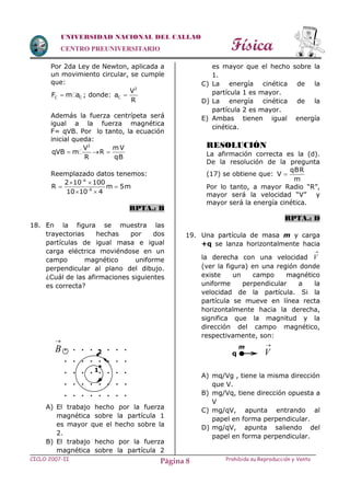 Física
CICLO 2007-II Prohibida su Reproducción y VentaPágina 8
UNIVERSIDAD NACIONAL DEL CALLAO
CENTRO PREUNIVERSITARIO
Por 2da Ley de Newton, aplicada a
un movimiento circular, se cumple
que:
C CF m a ; donde:
2
C
V
a
R

Además la fuerza centrípeta será
igual a la fuerza magnética
F= qVB. Por lo tanto, la ecuación
inicial queda:
2
V
qVB m
R
 
mV
R
qB

Reemplazado datos tenemos:
6
6
2 10 100
R m 5m
10 10 4


 
 
 
RPTA.: B
18. En la figura se muestra las
trayectorias hechas por dos
partículas de igual masa e igual
carga eléctrica moviéndose en un
campo magnético uniforme
perpendicular al plano del dibujo.
¿Cuál de las afirmaciones siguientes
es correcta?
A) El trabajo hecho por la fuerza
magnética sobre la partícula 1
es mayor que el hecho sobre la
2.
B) El trabajo hecho por la fuerza
magnética sobre la partícula 2
es mayor que el hecho sobre la
1.
C) La energía cinética de la
partícula 1 es mayor.
D) La energía cinética de la
partícula 2 es mayor.
E) Ambas tienen igual energía
cinética.
RESOLUCIÓN
La afirmación correcta es la (d).
De la resolución de la pregunta
(17) se obtiene que:
qBR
V
m

Por lo tanto, a mayor Radio “R”,
mayor será la velocidad “V” y
mayor será la energía cinética.
RPTA.: D
19. Una partícula de masa m y carga
+q se lanza horizontalmente hacia
la derecha con una velocidad

V
(ver la figura) en una región donde
existe un campo magnético
uniforme perpendicular a la
velocidad de la partícula. Si la
partícula se mueve en línea recta
horizontalmente hacia la derecha,
significa que la magnitud y la
dirección del campo magnético,
respectivamente, son:
A) mq/Vg , tiene la misma dirección
que V.
B) mg/Vq, tiene dirección opuesta a
V
C) mg/qV, apunta entrando al
papel en forma perpendicular.
D) mg/qV, apunta saliendo del
papel en forma perpendicular.
. . . . . . . .
. . . . . . . .
. . . . . . . .
. . . . . . . .
. . . . . . . .

B 

1
2
m 
Vq
 