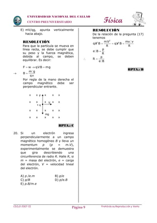 Física
CICLO 2007-II Prohibida su Reproducción y VentaPágina 9
UNIVERSIDAD NACIONAL DEL CALLAO
CENTRO PREUNIVERSITARIO
E) mV/qg, apunta verticalmente
hacia abajo.
RESOLUCIÓN
Para que la partícula se mueva en
línea recta, se debe cumplir que
su peso y la fuerza magnética,
debida al campo, se deben
equilibrar. Es decir:
F w qVB mg  

m g
B
qv

Por regla de la mano derecha el
campo magnético debe ser
perpendicular entrante.
RPTA.: C
20. Si un electrón ingresa
perpendicularmente a un campo
magnético homogéneo B y lleva un
momentum p (p = m.V),
experimentalmente se demuestra
que gira describiendo una
circunferencia de radio R. Halle R, si
m = masa del electrón, e = carga
del electrón, V = velocidad lineal
del electrón.
A) p /e.m B) p/e
C) p/B D) p/e.B
E) p.B/m.e
RESOLUCIÓN
De la relación de la pregunta (17)
tenemos
2
mV mv v
qV B qV B
R R
  
p
e B
R


p
R
e B

RPTA.: B
F
+ q
mg
V
x x
x x
x x
x x
x
x
x
x
x
x
x
x
x
x
x
x
 