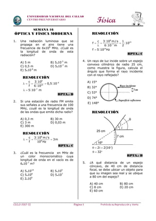 Física
CICLO 2007-II Prohibida su Reproducción y VentaPágina 1
UNIVERSIDAD NACIONAL DEL CALLAO
CENTRO PREUNIVERSITARIO
SEMANA 16
ÓPTICA Y FÍSICA MODERNA
1. Una radiación luminosa que se
propaga en el aire tiene una
frecuencia de 6x108
MHz. ¿Cuál es
la longitud de onda de esta
radiación?
A) 5 m B) 5.10-5
m
C) 0,5 m D) 5.10-7
m
E) 5.10-6
m
RESOLUCIÓN
8
6
14
c 3 10
0,5 10
f 6 10

   
7
5 10 m
 
RPTA.: D
2. Si una estación de radio FM emite
sus señales a una frecuencia de 100
MHz, ¿cuál es la longitud de onda
de las ondas que emite dicha radio?
A) 0,3 m B) 30 m
C) 3 m D) 0,03 m
E) 300 m
RESOLUCIÓN
8
8
c 3 10 m/s
3m
f 10 Hz
   
RPTA.: C
3. ¿Cuál es la frecuencia en MHz de
un color monocromático cuya
longitud de onda en el vacío es de
6.10-7
m?
A) 5.1014
B) 5.109
C) 5.108
D) 5.107
E) 2.109
RESOLUCIÓN
8
15
7
c 3 10 m/s 1
f 10
26 10 m
  

14
f 5 10 Hz
RPTA.: C
4. Un rayo de luz incide sobre un espejo
convexo cilíndrico de radio 25 cm,
como muestra la figura, calcula el
ángulo que forma el rayo incidente
con el rayo reflejado?
A) 15°
B) 32°
C) 53°
D) 74°
E) 148°
RESOLUCIÓN
2i 2(16 )   
32  
RPTA.: B
5. ¿A qué distancia de un espejo
cóncavo, de 40 cm de distancia
focal, se debe ubicar un objeto para
que su imagen sea real y se ubique
a 80 cm del espejo?
A) 40 cm B) 80 cm
C) 8 cm D) 20 cm
E) 60 cm
7cm
Rayo incidente
Superficie reflectora
7 cm
16º
25 cm
i
i

 