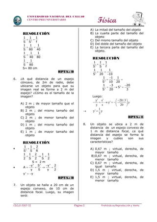 Física
CICLO 2007-II Prohibida su Reproducción y VentaPágina 2
UNIVERSIDAD NACIONAL DEL CALLAO
CENTRO PREUNIVERSITARIO
RESOLUCIÓN
1 1 1
S S' f
 
1 1 1
S 80 40
 
1 1 1
S 40 80
 
1 1
S 80

S= 80 cm
RPTA.: B
6. ¿A qué distancia de un espejo
cóncavo, de 2m de radio, debe
ubicarse un objeto para que su
imagen real se forme a 2 m del
espejo? ¿Cómo es el tamaño de la
imagen?
A) 2 m ; de mayor tamaño que el
objeto
B) 2 m ; del mismo tamaño del
objeto
C) 2 m ; de menor tamaño del
objeto
D) 1 m ; del mismo tamaño del
objeto
E) 1 m ; de mayor tamaño del
objeto
RESOLUCIÓN

1 1 2
S' S R
 
1 1 2 1 1
2 S 2 S 2
   
S = 2 m

 
   
y' S' y' 2
A
y S y 2
y' y 
RPTA.: B
7. Un objeto se halla a 20 cm de un
espejo convexo, de 10 cm de
distancia focal. Luego, su imagen
será:
A) La mitad del tamaño del objeto
B) La cuarta parte del tamaño del
objeto
C) Del mismo tamaño del objeto
D) Del doble del tamaño del objeto
E) La tercera parte del tamaño del
objeto.
RESOLUCIÓN
1 1 1
S' S f
 
1 1 1
S' 20 10
 

1 1 1
S' 10 20

  
1 3 20
S'
S' 20 3
 
  
Luego:
y s 20/3
y y
y s 20
        
 

1
y y
3
 
RPTA.: E
8. Un objeto se ubica a 2 m de
distancia de un espejo convexo de
1 m de distancia focal, ¿a qué
distancia del espejo se forma la
imagen y cuáles son sus
características?
A) 0,67 m ; virtual, derecha, de
mayor tamaño
B)0,67 m ; virtual, derecha, de
menor tamaño
C) 0,67 m ; virtual, derecha, de
igual tamaño
D) 1,5 m ; virtual, derecha, de
mayor tamaño
E) 1,5 m ; virtual, derecha, de
menor tamaño
 