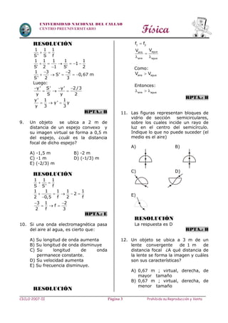 Física
CICLO 2007-II Prohibida su Reproducción y VentaPágina 3
UNIVERSIDAD NACIONAL DEL CALLAO
CENTRO PREUNIVERSITARIO
RESOLUCIÓN
1 1 1
S' S f
 
1 1 1 1 1
1
S 2 1 S 2
     
 
1 3 2
S' 0,67 m
S' 2 3
 
    
Luego:
  
  
y' S' y' 2 /3
y S y 2
y' 1 1
y' y
y 3 3
  
RPTA.: B
9. Un objeto se ubica a 2 m de
distancia de un espejo convexo y
su imagen virtual se forma a 0,5 m
del espejo, ¿cuál es la distancia
focal de dicho espejo?
A) -1,5 m B) -2 m
C) -1 m D) (-1/3) m
E) (-2/3) m
RESOLUCIÓN
1 1 1
S S' f
 
1 1 1 1 1
2
2 0,5 f 2 f
    

3 1 2
f
2 f 3
 
  
RPTA.: E
10. Si una onda electromagnética pasa
del aire al agua, es cierto que:
A) Su longitud de onda aumenta
B) Su longitud de onda disminuye
C) Su longitud de onda
permanece constante.
D) Su velocidad aumenta
E) Su frecuencia disminuye.
RESOLUCIÓN
1 2f f
aguaaire
aire agua
VV

 
Como:
aire aguaV V
Entonces:
aire agua  
RPTA.: B
11. Las figuras representan bloques de
vidrio de sección semicirculares,
sobre los cuales incide un rayo de
luz en el centro del semicírculo.
Indique lo que no puede suceder (el
medio es el aire)
A) B)
C) D)
E)
RESOLUCIÓN
La respuesta es D
RPTA.: B
12. Un objeto se ubica a 3 m de un
lente convergente de 1 m de
distancia focal ¿A qué distancia de
la lente se forma la imagen y cuáles
son sus características?
A) 0,67 m ; virtual, derecha, de
mayor tamaño
B) 0,67 m ; virtual, derecha, de
menor tamaño
 