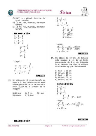Física
CICLO 2007-II Prohibida su Reproducción y VentaPágina 4
UNIVERSIDAD NACIONAL DEL CALLAO
CENTRO PREUNIVERSITARIO
C) 0,67 m ; virtual, derecha, de
igual tamaño
D) 1,5 m ; real, invertida, de mayor
tamaño
E) 1,5 m ; real, invertida, de menor
tamaño
RESOLUCIÓN
1 1 1
S S' f
 
1 1 1
3 S' 1
 
1 1
1
S' 3
 

1 2
S' 3

3
S'
2
Luego:


   
3
y' S' y' 2
y S y 3
y' 1 y
y'
y 2 2
 
  
RPTA.: E
13. Un objeto de 10 cm de tamaño se
ubica a 21 cm delante de un lente
convergente de 14 cm de distancia
focal. ¿Cuál es el tamaño de la
imagen?
A) 20 cm B) 5 cm C) 1 cm
D) 40 cm E) 2,5 cm
RESOLUCIÓN
1 1 1
S S' f
 
1 1 1
21 S' 14
 
 
1 1 1
S' 14 21
1 7
S' 14 21


S' 42 cm
Luego:
y' S' y' 42cm
y S 10cm 21cm
 
  
y’ = - 20 cm
RPTA.: A
14. Un objeto de 10 cm. de tamaño
esta ubicado a 1m de un lente
convergente de 2 m de distancia
focal. Señalar que tipo de imagen
forma el lente y que tamaño tiene.
A) Real ; 20 cm
B) Virtual; 20 cm
C) Real ; 10 cm
D) Virtual; 30 cm
E) Virtual; 10 cm
RESOLUCIÓN
1 1 1
S S' f
 
1 1 1
1 S' 2
 
1 1
S' 2cm
S' 2

   
Luego:
 
 

   
2y' S'
y' (10)
y S 1
cm
y’ = 20 cm
RPTA.: B
 