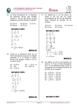 Física
CICLO 2007-II Prohibida su Reproducción y VentaPágina 5
UNIVERSIDAD NACIONAL DEL CALLAO
CENTRO PREUNIVERSITARIO
15. Un lente divergente de -2 dioptrías
de potencia, forma una imagen
virtual a 25 cm del lente, ¿a qué
distancia se halla ubicado el objeto?
A) 25 cm B) 20 cm C) 5 cm
D) 50 cm E) 75 cm
RESOLUCIÓN
1 1 1
S S' f
 
1 1
2
S 1/ 4
  

1
4 2
S
  
1
2
S
 
1
S m 50cm
2
 
RPTA.: D
16. ¿Cuál es la distancia focal de un
lente divergente para que un objeto
colocado a 2 m frente al lente,
forme una imagen virtual a 0,5 m
de dicho lente?
A) – 0,75 m B) + 0,75 m
C) – 3m D) – 0,67 m
E) + 1,33 m
RESOLUCIÓN
1 1 1
S' S f
 
1 1 1
1/2 2 f
 

1 1
2
2 f
  
3 1
2 f
 
2
f m 0,67m
3

  
RPTA.: D
17. Un objeto de 5 cm de altura se
ubica a 30 cm de un lente
convergente de 50 cm de distancia
focal. Calcular el tamaño de su
imagen.
A) 5 cm B) 10 cm C) 12,5 cm
D) 15 cm E) 7,5 cm
RESOLUCIÓN
1 1 1
S' S f
 
1 1 1
S' 30 50
 
1 1 1
S' 50 30
 
1 2
S' 150


S’ = 75 cm
Luego:
y s y 75 cm
y s 5 cm 30 cm
y 12,5 cm
   
  
 
RPTA.: C
18. Un objeto, de 10 cm de tamaño, se
ubica a 3 m de un lente divergente
de 1 m de distancia focal ¿Cuál es
la posición de la imagen?¿Cuál es el
tamaño de la imagen?
A) - 0,75 m ; 2,5 cm
B) - 0,75 m ; 5,0 cm
C) – 7,5 m ; 2,5 cm
D) – 7,5 m ; 5,0 cm
E) - 1,33 m ; 2,5 cm
RESOLUCIÓN
 