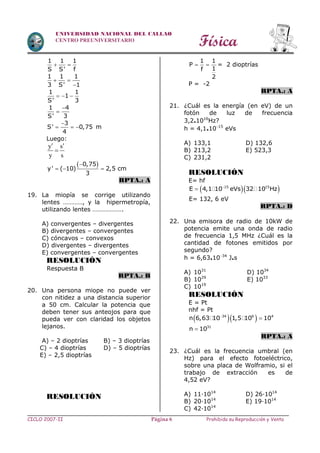 Física
CICLO 2007-II Prohibida su Reproducción y VentaPágina 6
UNIVERSIDAD NACIONAL DEL CALLAO
CENTRO PREUNIVERSITARIO
1 1 1
S S' f
 
1 1 1
3 S' 1
 

1 1
1
S' 3
  
1 4
S' 3


3
S' 0,75
4

   m
Luego:
y s
y s
 

 0,75
y' ( 10) 2,5 cm
3

  
RPTA.: A
19. La miopía se corrige utilizando
lentes …………, y la hipermetropía,
utilizando lentes ……………….
A) convergentes – divergentes
B) divergentes – convergentes
C) cóncavos – convexos
D) divergentes – divergentes
E) convergentes – convergentes
RESOLUCIÓN
Respuesta B
RPTA.: B
20. Una persona miope no puede ver
con nitidez a una distancia superior
a 50 cm. Calcular la potencia que
deben tener sus anteojos para que
pueda ver con claridad los objetos
lejanos.
A) – 2 dioptrías B) – 3 dioptrías
C) – 4 dioptrías D) – 5 dioptrías
E) – 2,5 dioptrías
RESOLUCIÓN
1 1
P
1f
2
  = 2 dioptrías
P = -2
RPTA.: A
21. ¿Cuál es la energía (en eV) de un
fotón de luz de frecuencia
3,2.1016
Hz?
h = 4,1.1015
eVs
A) 133,1 D) 132,6
B) 213,2 E) 523,3
C) 231,2
RESOLUCIÓN
E= hf
  
 15 15
E 4,1 10 eVs 32 10 Hz
E= 132, 6 eV
RPTA.: D
22. Una emisora de radio de 10kW de
potencia emite una onda de radio
de frecuencia 1,5 MHz ¿Cuál es la
cantidad de fotones emitidos por
segundo?
h = 6,63.1034
J.s
A) 1031
D) 1034
B) 1029
E) 1033
C) 1019
RESOLUCIÓN
E = Pt
nhf = Pt
  
34 6 4
n 6,63 10 1,5 10 10
31
n 10
RPTA.: A
23. ¿Cuál es la frecuencia umbral (en
Hz) para el efecto fotoeléctrico,
sobre una placa de Wolframio, si el
trabajo de extracción es de
4,52 eV?
A) 11∙1014
D) 26∙1014
B) 20∙1014
E) 19∙1014
C) 42∙1014
 